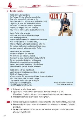 AteIIer ActionAnnrnrhe
6 Petite Emilie
Petite Emilie, 6 ans et demi,
Est l'unique fille d'une famille reconstruite,
Une mère pour qui elle est toute sa vie,
Et un beau-père qui l'aime comme si elle était de lui.
Si gentille, si belle, des yeux qu'ensorcellent
Pour ceux d'sa mère elle en était la prunelle.
Elle ne pouvait pas vivre l'une sans elle
Leur relation était devenue plus que fusionnelle.
Petite Emilie a 8 ans passés,
Rien n'a changé sauf qu'elle a déménagé,
Fini, la campagne isolée,
Elle vit maintenant en ville car sa maman fut mutée.
Une nouvelle école, de nouveaux amis,
Elle ne mit pas longtemps à s'adapter à cette vie.
Du haut de ses 8 ans on peut dire qu'elle est ravie,
Car tout va pour le mieux pour petite Emilie.
Petite Emilie, à 10 ans, était
Devenue une petite fille comblée.
On peut dire que l'école lui plaisait,
Bonne élève, pour maman elle en était une fierté.
Un peu rondelette, de bonnes petites joues,
Elle essuie les critiques de quelques jaloux,
Devant les profs ils l'appelaient « Bouffe-Tout »,
Mais ce ne sont que des enfants, après tout.
Petite Emilie a 12 ans maintenant,
Adolescente renfermée au grand dam de maman,
Fini le joli visage souriant,
C'est une petite fille maussade qu'elle est devenue à présent.
Faut dire qu'au collège tout avait changé,
Trop d'élèves ne faisaient que se moquer,
Partout elle se sentait rejetée, Paroles: Zonee L / Kevin Bonnet;
Tantôt frappée, tantôt injuriée. ©YP/Universal Music 2012
32 1 Indiquez le sujet de ce texte.
2 a) Analysez l'évolution du personnage d'Emilie entre 6 et 12 ans.
b) Analysez l'évolution de ses relations avec les autres à la même époque.
3 Précisez le sens de la remarque de la ligne 24.
ffBB! 4 Connaissez-vous des situations qui ressemblent à celle d’Emilie ? Si oui, racontez.
5 Personnellement, que pensez-vous des réactions des autres élèves ? Expliquez
pourquoi.
6 Le texte de la chanson n’est pas encore terminé. Imaginez la suite (proposez
plusieurs hypothèses).
88
 