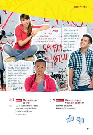 Approche
Jade
Je chatte
beaucoup.
J'ai plus de 200 amis
sur les réseaux sociaux.
Moi, j’ai un petit
groupe de bons
amis, mais je n’ai
pas de meilleur
ami, un ami
que je préfère
aux outres.
Nathan
Les amis, c'est ceux
que tu invites quand tu
veux faire une soirée
toute tranquille pour
regarder un film,
pour jouer aux
jeux vidéo ou
alors pour aller H
au ciné.
ROp"°éV 1
parler Mes copains
et moi
Qu’est-ce que vous faites
avec vos copains? Notez
quelques activités
Qu’est-ce que
vous en pensez?
Ecoutez les jeunes.
Est-ce qu'ils sont amis?
écouter
et racontez.
9
 