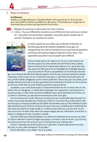 Atelier
7 Nour la bizarre
Se différencier
D'après un sondage réalisé pour la Fondation Wyeth, 74% des jeunes de 15-18 ans trouvent
que « c'est positif de chercher à se différencier des autres ». 81 % pensent que « les gens qui ne
ressemblent pas aux autres sont régulièrement discriminés. »
y^E!1 Dégagez le paradoxe contenu dans les infos ci-dessus.
2 A deux : Trouvez différentes manières de se différencier des autres puis classez-
les : lesquelles sont plutôt bien acceptées, lesquelles plutôt rejetées par la
société ? Comparez vos résultats en classe.
Le texte suivant est une fiction qui se déroule à Satmine, un
territoire gouverné de manière totalitaire où les gens ne
manquent de rien mais où personne ne se pose trop de questions.
La fille qui est le personnage principal du roman, Nour, n’est
cependant pas prête à tout accepter sans réfléchir.
J'arrive à l'école seule et j'en repars seule. Du jour où j'ai renoncé à me
faire des copains, les autres enfants ont commencé à dire que j'étais
bizarre. Ils se sont mis à inventer des choses sur moi : que je sens mau­
vais, que je suis folle, que je me suis échappée des marécages toxiques,
que je suis sortie du Fleuve ou que parfois je tue les chats pour les man­
ger crus. A force de dire des énormités de ce genre, ils ont fini par y croire et maintenant j'ai bien
l'impression qu'ils ont peur de moi. Finalement cela produit un périmètre de sécurité autour de
moi, comme si j'étais contagieuse. Ça me convient plutôt bien. Faire un peu peur aux autres, ça me
protège. Pendant la journée, je ne parle quasiment qu'à la maîtresse et à Valérie qui fait la cantine,
qui sent bon et fait taire les autres enfants quand ils se moquent de moi.
Je patiente, un jour sans doute quelqu'un d'autre entrera dans ma vie. Un chat du Fleuve s'ins­
tallera enfin sur mes genoux, un soldat viendra échanger mon casque avec le sien parce qu'il le
trouvera plus joli, un chien errant se prendra d'affection pour moi et deviendra mon meilleur ami
ou même un Satminien, qui sait, trouvera mes cheveux courts à son goût...
Car mes cheveux sont courts. Très courts. Je crois que je suis la seule Satminienne à porter les
cheveux aussi courts. Quand je les ai coupés moi-même, on m'a encore dit que j'étais bizarre. Moi
je trouve que ça n'est pas plus bête que de s'attifer des barrettes roses qu'il faut remettre en place
sept cents fois par jour. Personne ne trouve non plus bizarre que la maîtresse ait la moitié des che­
veux blancs aux racines et rouge-orangé sur le reste du crâne. Mais moi, si je veux avoir les che­
veux courts pour me sentir mieux dans mon casque intégral, bien sûr, c'est bizarre ! Je suis Nour la
bizarre, la mangeuse de chat, la puante, la malade ...
J'ai parfois l'idée que je dois me préparer à un événement important et que tout ce que je fais,
je le fais en attendant. Souvent j'imagine que quelqu'un arrivera un jour et me dira : Ça y est, Nour,
me voilà, je suis arrivé. Alors qu'est-ce que tu as fait pendant tout ce temps, hein ?
Et là je lui répondrai que j'ai fait divers trucs en attendant. Et après cette personne me dira :
Bon, ben, on peut y aller maintenant ? Tu es prête ?
Et là je répondrai oui sans hésiter. Oui, je suis prête.
90 Hélène Vignal, La fille sur la rive © Editions du Rouergue 2011 (texte abrégé)
 