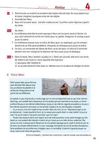 Approche Atelier Action 4
EË 3 Satmine est un endroit où existent des règles très strictes. En vous basant sur
le texte, imaginez quelques-unes de ces règles.
4
5
Caractérisez Nour.
Nour est souvent seule : est-elle malheureuse ? Justifiez votre réponse à partir
du texte.
6
Au choix :
La maîtresse cherche à savoir pourquoi Nour est toujours seule à l'école. Un
jour, elle l'attend à la sortie de l'école pour lui parler. Imaginez le dialogue puis
jouez la scène
7 La maîtresse discute avec la mère de Nour pour lui expliquer que le compor­
tement de sa fille pose problème. Imaginez ce dialogue puis jouez la scène.
8 Un jour, un camarade de classe de Nour va la voir pour lui dire qu’il aimerait
devenir son ami. Imaginez la réaction de Nour puis jouez le dialogue.
9 Dans le texte, Nour attend « quelqu’un ». Dans son journal, elle écrit une sorte
de lettre à cet inconnu, dans laquelle elle explique
1) pourquoi elle l’attend et
2) ce quelle aimerait faire avec lui. Mettez-vous à sa place et rédigez ce texte.
8 Vivre libre
Petit oiseau libre,jeune femme
sans domicile fixe depuis cinq
ans,je sillonne la planète à la
recherche d'inspiration et de
points de vue différents.
Un passé un peu trop lourd, un entourage qui ne me correspondait pas ou qui m'en deman­
dait trop, une société dans laquelle je ne me sentais jamais vraiment à ma place, un ennui
profond (toujours les mêmes mélodrames, toujours les mêmes regards accusateurs, toujours
les mêmes souvenirs moroses). Je me sentais inapte à la vie, handicapée, incapable.
Il y a six ans, lors d'un trajet en bus anodin dans ma ville, j'ai eu l'impression que le ciel
se décrochait : j'avais touché le fond. Je ne savais plus quelle était la vraie réalité. Ce que je
vois ? Ce qu'ils voient ? Ce qu'on veut bien que l'on voie ?
Toutes ces couleurs dans mon esprit, tout cet enthousiasme, toute cette énergie qui brû­
laient en moi avaient été réduits à néant car je n'avais aucune idée de leur potentiel. Per­
sonne ne m'en a jamais parlé. Personne ne m'a jamais expliqué qu'on avait le droit de voir et
de faire les choses différemment. Un seul message transpirait de ces 25 années d'existence :
faire semblant de se conformer, s'intégrer dans la normalité. Endormir à grands coups les
rêves naïfs et les folies de grandeur.
© Corinne Stoppelli, « Comment tout a commencé », blog Vie nomade, www.vie-nomade.com
91
 