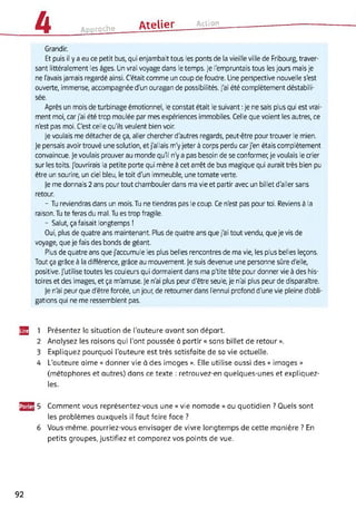 A Approche Atelier------- Action------------------------------------------
Grandir.
Et puis il y a eu ce petit bus, qui enjambait tous les ponts de la vieille ville de Fribourg, traver­
sant littéralement les âges. Un vrai voyage dans le temps. Je l'empruntais tous les jours mais je
ne l'avais jamais regardé ainsi. C'était comme un coup de foudre. Une perspective nouvelle s'est
ouverte, immense, accompagnée d'un ouragan de possibilités. J'ai été complètement déstabili­
sée.
Après un mois de turbinage émotionnel, le constat était le suivant : je ne sais plus qui est vrai­
ment moi, car j'ai été trop moulée par mes expériences immobiles. Celle que voient les autres, ce
n'est pas moi. C'est celle qu'ils veulent bien voir.
Je voulais me détacher de ça, aller chercher d'autres regards, peut-être pour trouver le mien.
Je pensais avoir trouvé une solution, et j'allais m'y jeter à corps perdu car j'en étais complètement
convaincue. Je voulais prouver au monde qu'il n'y a pas besoin de se conformer, je voulais le crier
sur les toits. J'ouvrirais la petite porte qui mène à cet arrêt de bus magique qui aurait très bien pu
être un sourire, un ciel bleu, le toit d'un immeuble, une tomate verte.
Je me donnais 2 ans pour tout chambouler dans ma vie et partir avec un billet d'aller sans
retour.
- Tu reviendras dans un mois. Tu ne tiendras pas le coup. Ce n'est pas pour toi. Reviens à la
raison. Tu te feras du mal. Tu es trop fragile.
- Salut, ça faisait longtemps !
Oui, plus de quatre ans maintenant. Plus de quatre ans que j'ai tout vendu, que je vis de
voyage, que je fais des bonds de géant.
Plus de quatre ans que j'accumule les plus belles rencontres de ma vie, les plus belles leçons.
Tout ça grâce à la différence, grâce au mouvement. Je suis devenue une personne sûre d'elle,
positive. J'utilise toutes les couleurs qui dormaient dans ma p'tite tête pour donner vie à des his­
toires et des images, et ça m'amuse. Je n'ai plus peur d'être seule, je n'ai plus peur de disparaître.
Je n'ai peur que d'être forcée, un jour, de retourner dans l'ennui profond d'une vie pleine d'obli­
gations qui ne me ressemblent pas.
52 1 Présentez la situation de l'auteure avant son départ.
2 Analysez les raisons qui l'ont poussée à partir « sans billet de retour ».
3 Expliquez pourquoi l’auteure est très satisfaite de sa vie actuelle.
4 L'auteure aime « donner vie à des images ». Elle utilise aussi des « images »
(métaphores et autres) dans ce texte : retrouvez-en quelques-unes et expliquez-
les.
J3J2J 5 Comment vous représentez-vous une « vie nomade » au quotidien ? Quels sont
les problèmes auxquels il faut faire face ?
6 Vous-même, pourriez-vous envisager de vivre longtemps de cette manière ? En
petits groupes, justifiez et comparez vos points de vue.
92
 