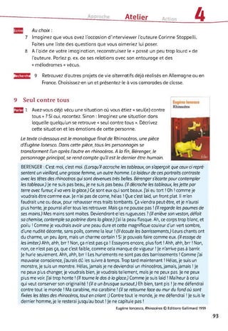 Atelier 4
7
Au choix :
Imaginez que vous avez l'occasion d'interviewer l'auteure Corinne Stoppelli.
Faites une liste des questions que vous aimeriez lui poser.
8 A l'aide de votre imagination, reconstruisez le « passé un peu trop lourd » de
l’auteure. Parlez p. ex. de ses relations avec son entourage et des
« mélodrames » vécus.
Recherche 9 Retrouvez d’autres projets de vie alternatifs déjà réalisés en Allemagne ou en
France. Choisissez-en un et présentez-le à vos camarades de classe.
9 Seul contre tous
03 1 Avez-vous déjà vécu une situation où vous étiez « seul(e) contre
tous » ? Si oui, racontez. Sinon : Imaginez une situation dans
laquelle quelqu’un se retrouve « seul contre tous ». Décrivez
cette situation et les émotions de cette personne.
Le texte ci-dessous est le monologue final de Rhinocéros, une pièce
d'Eugène Ionesco. Dans cette pièce, tous les personnages se
transforment l'un après l'autre en rhinocéros. A la fin, Bérenger, le
personnage principal, se rend compte qu'il est le dernier être humain.
BERENGER : C'est moi, c'est moi. (Lorsqu'il accroche les tableaux, on s'aperçoit que ceux-ci repré­
sentent un vieillard, une grosse femme, un autre homme. La laideur de ces portraits contraste
avec les têtes des rhinocéros qui sont devenues très belles. Bérenger s'écarte pour contempler
les tableaux.) Je ne suis pas beau, je ne suis pas beau. (Il décroche les tableaux, lesjette par
terre avec fureur, il va vers la glace.) Ce sont eux qui sont beaux. J'ai eu tort ! Oh ! comme je
voudrais être comme eux. Je n'ai pas de corne, hélas ! Que c'est laid, un front plat. Il m'en
faudrait une ou deux, pour rehausser mes traits tombants. Ça viendra peut-être, et je n'aurai
plus honte, je pourrai aller tous les retrouver. Mais ça ne pousse pas ! (Il regarde les paumes de
ses mains.) Mes mains sont moites. Deviendront-elles rugueuses ? (Il enlève son veston, défait
sa chemise, contemple sa poitrine dans la glace.) J'ai la peau flasque. Ah, ce corps trop blanc, et
poilu ! Comme je voudrais avoir une peau dure et cette magnifique couleur d'un vert sombre,
d'une nudité décente, sans poils, comme la leur ! (Ilécoute les barrissements.) Leurs chants ont
du charme, un peu âpre, mais un charme certain ! Si je pouvais faire comme eux. (Il essaye de
les imiter.) Ahh, ahh, brr ! Non, ça n'est pas ça ! Essayons encore, plus fort ! Ahh, ahh, brr ! Non,
non, ce n'est pas ça, que c'est faible, comme cela manque de vigueur ! Je n'arrive pas à barrir.
Je hurle seulement. Ahh, ahh, brr ! Les hurlements ne sont pas des barrissements ! Comme j'ai
mauvaise conscience, j'aurais dû les suivre à temps. Trop tard maintenant ! Hélas, je suis un
monstre, je suis un monstre. Hélas, jamais je ne deviendrai un rhinocéros, jamais, jamais ! Je
ne peux plus changer, je voudrais bien, je voudrais tellement, mais je ne peux pas. Je ne peux
plus me voir. J'ai trop honte ! (Il tourne le dos à la glace.) Comme je suis laid ! Malheur à celui
qui veut conserver son originalité ! (Il a un brusque sursaut.) Eh bien, tant pis ! Je me défendrai
contre tout le monde ! Ma carabine, ma carabine ! (Il se retourne face au mur du fond où sont
fixées les têtes des rhinocéros, tout en criant :) Contre tout le monde, je me défendrai ! Je suis le
dernier homme, je le resterai jusqu'au bout ! Je ne capitule pas !
Eugène loncesco, Rhinocéros © Editions Gallimard 1959
93
 
