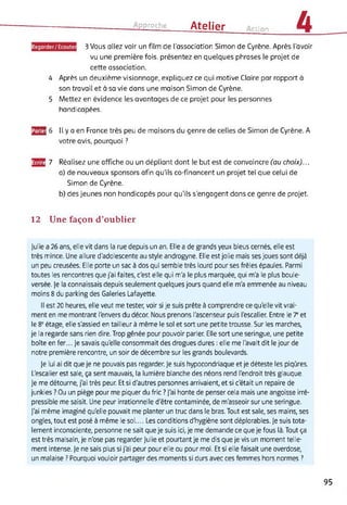 Approche Atelier tion 4
3 Vous allez voir un film de l'association Simon de Cyrène. Après l’avoir
vu une première fois, présentez en quelques phrases le projet de
cette association.
4 Après un deuxième visionnage, expliquez ce qui motive Claire par rapport à
son travail et à sa vie dans une maison Simon de Cyrène.
5 Mettez en évidence les avantages de ce projet pour les personnes
handicapées.
3S Il y a en France très peu de maisons du genre de celles de Simon de Cyrène. A
votre avis, pourquoi ?
3E 7 Réalisez une affiche ou un dépliant dont le but est de convaincre (au choix)...
a) de nouveaux sponsors afin qu'ils co-financent un projet tel que celui de
Simon de Cyrène.
b) des jeunes non handicapés pour qu’ils s’engagent dans ce genre de projet.
12 Une façon d’oublier
Julie a 26 ans, elle vit dans la rue depuis un an. Elle a de grands yeux bleus cernés, elle est
très mince. Une allure d'adolescente au style androgyne. Elle est jolie mais ses joues sont déjà
un peu creusées. Elle porte un sac à dos qui semble très lourd pour ses frêles épaules. Parmi
toutes les rencontres que j'ai faites, c'est elle qui m'a le plus marquée, qui m'a le plus boule­
versée. Je la connaissais depuis seulement quelques jours quand elle m'a emmenée au niveau
moins 8 du parking des Galeries Lafayette.
Il est 20 heures, elle veut me tester, voir si je suis prête à comprendre ce qu'elle vit vrai­
ment en me montrant l'envers du décor. Nous prenons l'ascenseur puis l'escalier. Entre le 7e et
le 8e étage, elle s'assied en tailleur à même le sol et sort une petite trousse. Sur les marches,
je la regarde sans rien dire. Trop gênée pour pouvoir parler. Elle sort une seringue, une petite
boîte en fer... Je savais qu'elle consommait des drogues dures : elle me l'avait dit le jour de
notre première rencontre, un soir de décembre sur les grands boulevards.
Je lui ai dit que je ne pouvais pas regarder. Je suis hypocondriaque et je déteste les piqûres.
L'escalier est sale, ça sent mauvais, la lumière blanche des néons rend l'endroit très glauque.
Je me détourne, j'ai très peur. Et si d'autres personnes arrivaient, et si c'était un repaire de
junkies ? Ou un piège pour me piquer du fric ? J'ai honte de penser cela mais une angoisse irré­
pressible me saisit. Une peur irrationnelle d'être contaminée, de m'asseoir sur une seringue.
J'ai même imaginé qu'elle pouvait me planter un truc dans le bras. Tout est sale, ses mains, ses
ongles, tout est posé à même le sol.... Les conditions d'hygiène sont déplorables. Je suis tota­
lement inconsciente, personne ne sait que je suis ici, je me demande ce que je fous là. Tout ça
est très malsain, je n'ose pas regarder Julie et pourtant je me dis que je vis un moment telle­
ment intense. Je ne sais plus si j'ai peur pour elle ou pour moi. Et si elle faisait une overdose,
un malaise ? Pourquoi vouloir partager des moments si durs avec ces femmes hors normes ?
95
 