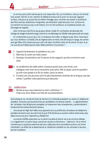 4 ______ Atelier Action
Je ne veux pas qu'elle pense que je suis voyeuriste. Oui, ça me fascine, mais ça me révolte
tout autant. Donner à voir, montrer la réalité et surtout celle qu'on ne veut pas regarder
en face, c'est pour ça que je fais ce métier. Partager, pour raconter aux autres la souffrance
des filles exclues, totalement marginales, est tellement important pour moi. La force de
ce moment me prouve que, à cet instant, elle me fait confiance. Je n'oublierai jamais nos
échanges de regards.
Julie me dit que c'est fini et que je peux relever la tête. En une fraction de seconde, elle
change de visage et devient rouge, comme si une décharge de 100.000 volts parcourait son corps.
Je lui demande si ça va. Ça a l'air. La tristesse m'envahit, le dégoût aussi. Dans l'ascenseur
qui nous ramène à la réalité, elle se regarde dans le miroir, elle est toujours rouge, ses veines
sont gonflées. Elle m'explique que c'est une façon d'oublier cette vie de merde. Ce jour-là, je
me suis dit qu'il fallait que je l'aide. Mais comment m'y prendre ?
1 Exposez brièvement le problème de Julie.
2 Décrivez le cadre de cette scène.
3 Analysez les émotions de l’auteure et les rapports qu’elle entretient avec
Julie.
MB! 4 Le lendemain de cette scène, l’auteure parle avec une amie/une
collègue/son mari de sa rencontre avec Julie. Elle lui pose aussi la question
qu’elle s’est posée à la fin du texte. Jouez la scène.
5 A votre avis, les pauvres sont-ils plus facilement victimes de la drogue que les
riches ? Justifiez votre position puis discutez.
13 Addiction
HJ 1 Qu’est-ce que vous associez au mot « addiction » ?
A deux ou trois, faites une liste de vos associations.
Actuellement, sur les 6,8 milliards de Terriens, 5,1 milliards possèdent au moins un téléphone
portable. C'est plus que de personnes qui possèdent une brosse à dents... La généralisation
de l'utilisation des téléphones portables, et notamment des smartphones, a profondément
bouleversé les comportements sociaux.
Une étude de HighTech Web nous apprend ainsi que 60% des utilisateurs de téléphone
portable dorment avec leur terminal et que 15% d'entre eux auraient même interrompu des
ébats amoureux pour répondre au téléphone.
La crainte d'effets potentiels sur la santé inquiète et donne lieu à de virulents débats.
Il y a également un autre risque, pointé par plusieurs chercheurs : l'addiction. De la même
manière que la pratique extensive des jeux vidéo peut être considérée comme une forme
d'addiction, les effets de la dépendance au téléphone portable sur les utilisateurs les plus
jeunes inquiètent.
96
 