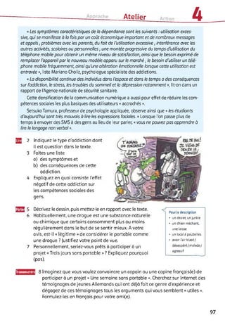 Atelier 4
« Les symptômes caractéristiques de la dépendance sont les suivants : utilisation exces­
sive, qui se manifeste à la fois par un coût économique important et de nombreux messages
et appels -, problèmes avec les parents, du fait de l'utilisation excessive ; interférence avec les
autres activités, scolaires ou personnelles -, une montée progressive du temps d'utilisation du
téléphone mobile pour obtenir un même niveau de satisfaction, ainsi que le besoin exprimé de
remplacer l'appareil par le nouveau modèle apparu sur le marché -, le besoin d'utiliser un télé­
phone mobile fréquemment, ainsi qu'une altération émotionnelle lorsque cette utilisation est
entravée », liste Mariano Choliz, psychologue spécialiste des addictions.
« La disponibilité continue des individus dans l'espace et dans le temps a des conséquences
sur l'addiction, le stress, les troubles du sommeil et la dépression notamment », lit-on dans un
rapport de l'Agence nationale de sécurité sanitaire.
Cette densification de la communication numérique a aussi pour effet de réduire les com­
pétences sociales les plus basiques des utilisateurs « accrochés ».
SetsukoTamura, professeur de psychologie appliquée, observe ainsi que « les étudiants
d'aujourd'hui sont très mouvais à lire les expressions faciales. » Lorsque l'on passe plus de
temps à envoyer des SMS à des gens au lieu de leur parler, « vous ne pouvez pas apprendre à
lire le langage non verbal ».
2 Indiquez le type d'addiction dont
il est question dans le texte.
3 Faites une liste
a) des symptômes et
b) des conséquences de cette
addiction.
4 Expliquez en quoi consiste l’effet
négatif de cette addiction sur
les compétences sociales des
gens.
33 5 Décrivez le dessin, puis mettez-le en rapport avec le texte.
6 Habituellement, une drogue est une substance naturelle
ou chimique que certains consomment plus ou moins
régulièrement dans le but de se sentir mieux. A votre
avis, est-il « légitime » de considérer le portable comme
une drogue ? Justifiez votre point de vue.
7 Personnellement, seriez-vous prêts à participer à un
projet «Trois jours sans portable » ? Expliquez pourquoi
(pas).
Pour la description
• un dealer, un junkie
• un chien méchant,
une laisse
• un local à poubelles
• avoir l'air blasé/
désespéré/malade/
agressif
■
Iransmettn 8 Imaginez que vous voulez convaincre un copain ou une copine français(e) de
participer à un projet « Une semaine sans portable ». Cherchez sur Internet des
témoignages de jeunes Allemands qui ont déjà fait ce genre d’expérience et
dégagez de ces témoignages tous les arguments qui vous semblent « utiles ».
Formulez-les en français pour votre ami(e).
97
 