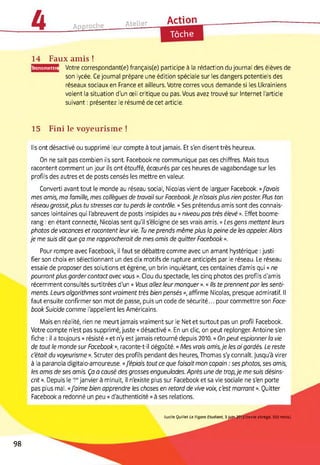 4 Approche Atelier Action
Tâche
14 Faux amis !
ransmettre Votre correspondent(e) français(e) participe à la rédaction du journal des élèves de
son lycée. Ce journal prépare une édition spéciale sur les dangers potentiels des
réseaux sociaux en France et ailleurs. Votre corres vous demande si les Ukrainiens
voient la situation d'un œil critique ou pas. Vous avez trouvé sur Internet l'article
suivant : présentez le résumé de cet article.
15 Fini le voyeurisme !
Ils ont désactivé ou supprimé leur compte à tout jamais. Et s'en disent très heureux.
On ne sait pas combien ils sont. Facebook ne communique pas ces chiffres. Mais tous
racontent comment un jour ils ont étouffé, écœurés par ces heures de vagabondage sur les
profils des autres et de posts censés les mettre en valeur.
Converti avant tout le monde au réseau social, Nicolas vient de larguer Facebook. «J'avais
mes amis, ma famille, mes collègues de travail sur Facebook.Je n'osais plus rien poster. Plus ton
réseau grossit, plus tu stresses car tu perds le contrôle. » Ses prétendus amis sont des connais­
sances lointaines qui l'abreuvent de posts insipides au « niveau pas très élevé ». Effet boome­
rang : en étant connecté, Nicolas sent qu'il s'éloigne de ses vrais amis. « Les gens mettent leurs
photos de vacances et racontent leur vie. Tu ne prends même plus la peine de les appeler. Alors
je me suis dit que ça me rapprocherait de mes amis de quitter Facebook ».
Pour rompre avec Facebook, il faut se débattre comme avec un amant hystérique : justi­
fier son choix en sélectionnant un des dix motifs de rupture anticipés par le réseau. Le réseau
essaie de proposer des solutions et égrène, un brin inquiétant, ces centaines d'amis qui « ne
pourront plus garder contact avec vous ». Clou du spectacle, les cinq photos des profils d'amis
récemment consultés surtitrées d'un « Vous allez leur manquer ». « Ils te prennent par les senti­
ments. Leurs algorithmes sont vraiment très bien pensés », affirme Nicolas, presque admiratif. Il
faut ensuite confirmer son mot de passe, puis un code de sécurité... pour commettre son Foce-
book Suicide comme l'appellent les Américains.
Mais en réalité, rien ne meurt jamais vraiment sur le Net et surtout pas un profil Facebook.
Votre compte n'est pas supprimé, juste « désactivé ». En un clic, on peut replonger. Antoine s'en
fiche : il a toujours « résisté » et n'y est jamais retourné depuis 2010. « On peut espionner la vie
de tout le monde sur Facebook », raconte-t-il dégoûté. « Mes vrais amis,je les ai gardés. Le reste
c'était du voyeurisme ». Scruter des profils pendant des heures, Thomas s'y connaît. Jusqu'à virer
à la paranoïa digitalo-amoureuse. «j'épiais tout ce que faisait mon copain : ses photos, ses amis,
les amis de ses amis. Ça a causé des grosses engueulades. Après une de trop,je me suis désins-
crit ». Depuis le 1er janvier à minuit, il n'existe plus sur Facebook et sa vie sociale ne s'en porte
pas plus mal. «J'aime bien apprendre les choses en retord de vive voix, c'est marrant ». Quitter
Facebook a redonné un peu « d'authenticité » à ses relations.
Lucile Quillet Le Figaro Etudiant, 3juin 2013 (texte abrégé, 503 mots)
98
 