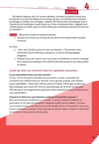 ------------------------------------- Approche______ Atelier_____ Action
Au choix
S'ils restent marginaux dans leur vie sans Facebook, ils sentent que bientôt d'autres vont
les rejoindre. Ils ne sont pas fâchés avec les réseaux sociaux : A l'unanimité, tous ne tarissent
pas d'éloges surTwitter, « plus intelligent », sélectif, informatif et moins chronophage. Entre le
mastodonte de Zuckerberg et le petit oiseau bleu, Florian a facilement choisi. «J'apprécie énor­
mément de gens sur Twitter queje ne connais même pas, contrairement aux personnes de la vie
sur Facebook ! »
Lire/Ecrir ! 1 Résumez le texte en quelques phrases.
2 Analysez les raisons qui ont poussé les personnes mentionnées à quitter
Facebook.
Au choix :
3 « Pour moi, l'amitié ne peut se créer sur Internet. ». Commentez cette
affirmation d'une internaute, relevée sur un forum de Psychologies
magazine.
4 Rédigez à tous les « amis » que vous avez sur Facebook un dernier message
dans lequel vous expliquez de manière détaillée pourquoi vous allez quitter
ce réseau.
Avant de faire ces activités lisez les opinions suivantes.
À quoi ressemblent alors nos amis virtuels ?
À nous ! j’ai eu l'occasion d’assister aux premières « vraies » rencontres de
cuisinières qui s'étaient liées sur Internet. À leur grande surprise, elles étaient
toutes semblables : même âge, mêmes centres d’intérêt, même type de parcours.
Cela s’explique par le premier choix du sujet partagé, par le tri de contacts par
affinités, par la convergence des jugements. Nous choisissons toujours des gens qui
nous ressemblent.
Comment se fait-il que nous fassions confiance à de parfaits inconnus ?
Nous ne faisons pas confiance à un individu. La vraie constante d’Internet, en
particulier sur les sites de rencontres interpersonnelles comme Meetic, c'est que
nous doutons toujours de celui qui se cache derrière l’écran. En revanche, nous nous
livrons volontiers au groupe. C'est le groupe qui devient apte à inspirer le sentiment
de confiance. Cela aussi est très nouveau.
99
 