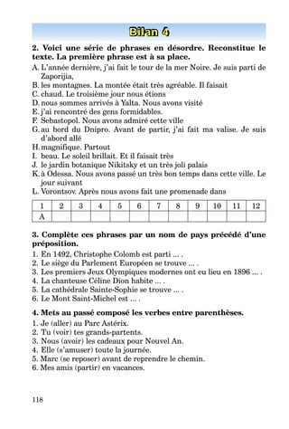 118
Bilan 4
2. Voici une série de phrases en désordre. Reconstitue le
texte. La première phrase est à sa place.
A. L’année dernière, j’ai fait le tour de la mer Noire. Je suis parti de
Zaporijia,
B. les montagnes. La montée était très agréable. Il faisait
C. chaud. Le troisième jour nous étions
D. nous sommes arrivés à Yalta. Nous avons visité
E. j’ai rencontré des gens formidables.
F. Sebastopol. Nous avons admiré cette ville
G. au bord du Dnipro. Avant de partir, j’ai fait ma valise. Je suis
d’abord allé
H.magnifique. Partout
I. beau. Le soleil brillait. Et il faisait très
J. le jardin botanique Nikitsky et un très joli palais
K.à Odessa. Nous avons passé un très bon temps dans cette ville. Le
jour suivant
L. Vorontsov. Après nous avons fait une promenade dans
1 2 3 4 5 6 7 8 9 10 11 12
A
3. Complète ces phrases par un nom de pays précédé d’une
préposition.
1. En 1492, Christophe Colomb est parti ... .
2. Le siège du Parlement Européen se trouve ... .
3. Les premiers Jeux Olympiques modernes ont eu lieu en 1896 ... .
4. La chanteuse Céline Dion habite ... .
5. La cathédrale Sainte-Sophie se trouve ... .
6. Le Mont Saint-Michel est ... .
4. Mets au passé composé les verbes entre parenthèses.
1. Je (aller) au Parc Astérix.
2. Tu (voir) tes grands-partents.
3. Nous (avoir) les cadeaux pour Nouvel An.
4. Elle (s’amuser) toute la journée.
5. Marc (se reposer) avant de reprendre le chemin.
6. Mes amis (partir) en vacances.
 