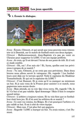 137
LEÇONS 9–10 Les jeux sportifs
1. Écoute le dialogue.
Iryna : Écoute, Clément, et qui savait que nous pouvons nous rencon-
trer ici à Donetsk, sur le match de football entre nos deux équipes.
Clément : Malheureusement, Jean-Baptiste n’a pas pu venir en
Ukraine pour supporter le LOSC. C’est son équipe préférée.
Iryna : Je crois, qu’il est devant l’écran de son poste de télé. Et il voit
ce stade comble.
Clément : Oh, oui ! J’en suis sûr ! Et, Iryna, quelles sont tes prévi-
sions à propos de ce match ?
Iryna : Tu sais, Clément, je ne crois pas aux prévisions. Dans deux
heures nous allons savoir le vainqueur. Oh, regarde ! Les footbal-
leurs sont déjà sur le terrain sportif. Voilà le capitaine du Shakhtar
Tomachtchouk. Et qui est le capitaine du LOSC ?
Clément : C’est Dumont. Et je crois qu’il va marquer au minimum
un but. Si je suis venu de la France pour assister à ce match, nous
gagnerons sans aucun doute.
Iryna : Mais attends, on va voir. Qui vivra verra. Oh, regarde ! Oh, là
là ! Ce but n’est pas valable. Quel dommage ! Mais il faut le compter
quand même.
Clément : L’arbitre a toujours raison. Et tu vois bien que ce footbal-
leur était hors jeu. Et d’où sont les arbitres de ce match ?
Iryna : Ce sont vos voisins, les Belges. Et c’est pourquoi l’arbitre n’a
pas validé ce but. Il est à côté de votre équipe.
Clément : Mais non. C’est plus fort qui gagnera.
Iryna : Regarde ! LOSC a marqué un but. Tu avais raison, c’est Du-
mont.
 