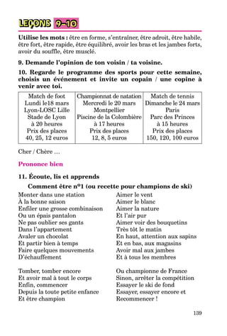 139
LEÇONS 9–10
Utilise les mots : être en forme, s’entraîner, être adroit, être habile,
être fort, être rapide, être équilibré, avoir les bras et les jambes forts,
avoir du souffle, être musclé.
9. Demande l’opinion de ton voisin / ta voisine.
10. Regarde le programme des sports pour cette semaine,
choisis un événement et invite un copain / une copine à
venir avec toi.
Match de foot
Lundi le18 mars
Lyon-LOSC Lille
Stade de Lyon
à 20 heures
Prix des places
40, 25, 12 euros
Championnat de natation
Mercredi le 20 mars
Montpellier
Piscine de la Colombière
à 17 heures
Prix des places
12, 8, 5 euros
Match de tennis
Dimanche le 24 mars
Paris
Parc des Princes
à 15 heures
Prix des places
150, 120, 100 euros
Cher / Chère …
Prononce bien
11. Écoute, lis et apprends
Comment être no1 (ou recette pour champions de ski)
Monter dans une station Aimer le vent
À la bonne saison Aimer le blanc
Enfiler une grosse combinaison Aimer la nature
Ou un épais pantalon Et l’air pur
Ne pas oublier ses gants Aimer voir des bouquetins
Dans l’appartement Très tôt le matin
Avaler un chocolat En haut, attention aux sapins
Et partir bien à temps Et en bas, aux magasins
Faire quelques mouvements Avoir mal aux jambes
D’échauffement Et à tous les membres
Tomber, tomber encore Ou championne de France
Et avoir mal à tout le corps Sinon, arrêter la compétition
Enfin, commencer Essayer le ski de fond
Depuis la toute petite enfance Essayer, essayer encore et
Et être champion Recommencer !
 
