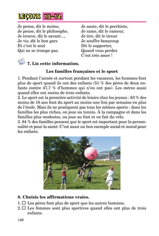 146
LEÇONS 13–14
Je pense, dit le moine, Je saute, dit le perchiste,
Je pense, dit le philosophe, Je rame, dit le rameur,
Je trouve, dit le savant..., Je tire, dit le tireur
Je vis, dit le bon gars Je souffre beaucoup
Et c’est le seul Dit le supporter,
Qui ne se trompe pas. Quand vous perdez
C’est très amer !
7. Lis cette information.
Les familles françaises et le sport
1. Pendant l’année et surtout pendant les vacances, les hommes font
plus de sport quand ils ont des enfants (51 % des pères de deux en-
fants contre 47,7 % d’hommes qui n’en ont pas). Les mères aussi
quand elles ont moins de trois enfants.
2. Le sport est la première activité de loisirs chez les jeunes : 83 % des
moins de 18 ans font du sport au moins une fois par semaine en plus
de l’école. Mais ils ne pratiquent pas tous les mêmes sports : dans les
familles les plus riches, on joue au tennis. À la campagne et dans les
familles plus modestes, on joue au foot et on fait du vélo.
3. 84 % des familles pensent que le sport est important pour la person-
nalité et pour la santé. C’est aussi un bon exemple social et moral pour
les enfants.
8. Choisis les affirmations vraies.
1. Les pères font plus de sport que les autres hommes.
2. Les femmes sont plus sportives quand elles ont plus de trois
enfants.
 