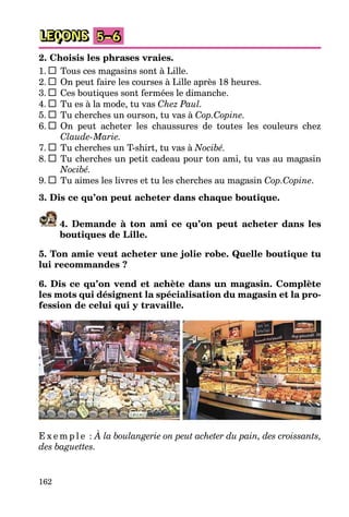 162
LEÇONS 5–6
2. Choisis les phrases vraies.
1. Tous ces magasins sont à Lille.
2. On peut faire les courses à Lille après 18 heures.
3. Ces boutiques sont fermées le dimanche.
4. Tu es à la mode, tu vas Chez Paul.
5. Tu cherches un ourson, tu vas à Cop.Copine.
6. On peut acheter les chaussures de toutes les couleurs chez
Claude-Marie.
7. Tu cherches un T-shirt, tu vas à Nocibé.
8. Tu cherches un petit cadeau pour ton ami, tu vas au magasin
Nocibé.
9. Tu aimes les livres et tu les cherches au magasin Cop.Copine.
3. Dis ce qu’on peut acheter dans chaque boutique.
4. Demande à ton ami ce qu’on peut acheter dans les
boutiques de Lille.
5. Ton amie veut acheter une jolie robe. Quelle boutique tu
lui recommandes ?
6. Dis ce qu’on vend et achète dans un magasin. Complète
les mots qui désignent la spécialisation du magasin et la pro-
fession de celui qui y travaille.
E x e m p l e : À la boulangerie on peut acheter du pain, des croissants,
des baguettes.
 