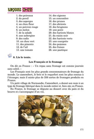 171
LEÇONS 9–10
1. des poireaux
2. du persil
3. des asperges
4. un chou fleur
5. un poivron rouge
6. un melon
7. de la salade
8. une aubergine
9. des radis
10. un chou vert
11. des piments
12. de l’ail
13. une tomate
14. des oignons
15. un concombre
16. des prunes
17. des abricots
18. des brugnons
19. une poire
20. des haricots blancs
21. du raisin noir
22. des haricots verts
23. une courgette
24. des pommes
25. des fraises
26. une pastèque
8. Lis le texte.
Les Français et le fromage
On dit en France : « Un repas sans fromage est comme journée
sans soleil. »
Les Français sont les plus grands consommateurs de fromage du
monde. Le camembert, le brie et le roquefort sont les plus connus à
l’étranger, mais il existe plus de 350 sortes de fromages produits en
France.
Un petit village de Normandie, Camembert, a donné son nom à un
type de fromage fabriqué dans le monde entier et, bien sûr, en France.
En France, le fromage se déguste au dessert avec du pain et du
beurre et s’accompagne d’un vin.
 