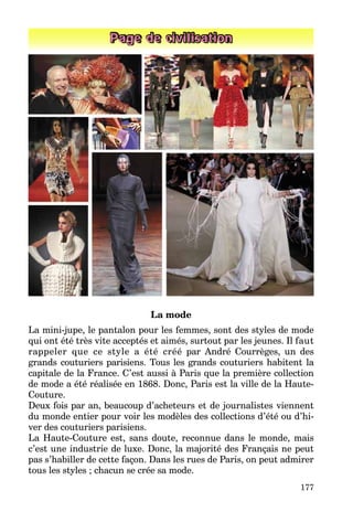 177
Page de civilisation
La mode
La mini-jupe, le pantalon pour les femmes, sont des styles de mode
qui ont été très vite acceptés et aimés, surtout par les jeunes. Il faut
rappeler que ce style a été créé par André Courrèges, un des
grands couturiers parisiens. Tous les grands couturiers habitent la
capitale de la France. C’est aussi à Paris que la première collection
de mode a été réalisée en 1868. Donc, Paris est la ville de la Haute-
Couture.
Deux fois par an, beaucoup d’acheteurs et de journalistes viennent
du monde entier pour voir les modèles des collections d’été ou d’hi-
ver des couturiers parisiens.
La Haute-Couture est, sans doute, reconnue dans le monde, mais
c’est une industrie de luxe. Donc, la majorité des Français ne peut
pas s’habiller de cette façon. Dans les rues de Paris, on peut admirer
tous les styles ; chacun se crée sa mode.
 