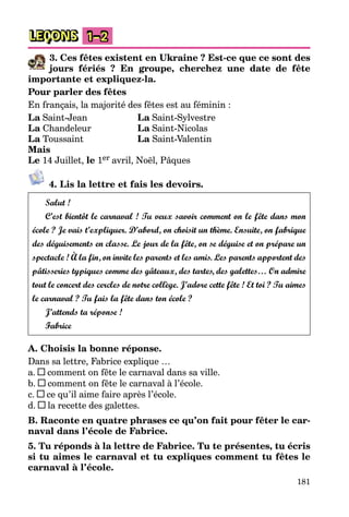 181
LEÇONS 1–2
3. Ces fêtes existent en Ukraine ? Est-ce que ce sont des
jours fériés ? En groupe, cherchez une date de fête
importante et expliquez-la.
Pour parler des fêtes
En français, la majorité des fêtes est au féminin :
La Saint-Jean La Saint-Sylvestre
La Chandeleur La Saint-Nicolas
La Toussaint La Saint-Valentin
Mais
Le 14 Juillet, le 1er avril, Noël, Pâques
4. Lis la lettre et fais les devoirs.
Salut !
C’est bientôt le carnaval ! Tu veux savoir comment on le fête dans mon
école ? Je vais t’expliquer. D’abord, on choisit un thème. Ensuite, on fabrique
des déguisements en classe. Le jour de la fête, on se déguise et on prépare un
spectacle ! À la fin, on invite les parents et les amis. Les parents apportent des
pâtisseries typiques comme des gâteaux, des tartes, des galettes… On admire
tout le concert des cercles de notre collège. J’adore cette fête ! Et toi ? Tu aimes
le carnaval ? Tu fais la fête dans ton école ?
J’attends ta réponse !
Fabrice
A. Choisis la bonne réponse.
Dans sa lettre, Fabrice explique …
a. comment on fête le carnaval dans sa ville.
b. comment on fête le carnaval à l’école.
c. ce qu’il aime faire après l’école.
d. la recette des galettes.
B. Raconte en quatre phrases ce qu’on fait pour fêter le car-
naval dans l’école de Fabrice.
5. Tu réponds à la lettre de Fabrice. Tu te présentes, tu écris
si tu aimes le carnaval et tu expliques comment tu fêtes le
carnaval à l’école.
 