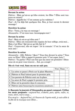 186
LEÇONS 3–4
Devant la scène
Fabrice : Mais qu’est-ce qu’elles croient, les filles ? Elles sont tou-
jours en retard !
Fabrice : Appelle-les ! C’est comme ça les vedettes !
Paul : Je l’ai déjà fait quelques fois. Bon, je leur envoie le dernier
message !
Derrière la scène
Elise : Tiens, j’ai reçu un message !
Alessandra : C’est mon tour. Accompagne-moi !
Devant la scène
Paul : Mais où est-ce qu’elles sont ?
Fabrice : Elles ont rencontré des copains de leur collège, crois-moi…
Mais c’est Elise ! Qu’est-ce qu’elle fait là ?
Paul : Croyez-moi, elle est super ! Je la connais ! C’est la sœur de
mon ami !
Derrière la scène
Alessandra : Allô, Fabrice ! Quoi ? Vous êtes devant la scène ? Vous
avez vu Elise ? Elle a gagné le premier prix ! C’est super, hein ?
Fabrice : Tu parles ! Pour une fois que ma sœur est première ! Dites-
nous où on peut vous trouver… Zut, ça a coupé !
Dis si c’est vrai, faux ou on ne sait pas.
Vrai Faux ?
1 La scène se passe à Paris sur la place Masséna.
2 Fabrice et Paul luttent pour le premier prix.
3 Les parents de Fabrice sont sur la place.
4 La sœur de Paul a gagné le premier prix.
5 Elise est la première dans le concours.
6 Fabrice aime beaucoup les musiciens amateurs.
3. Raconte la journée d’Alessandra au passé composé. Utilise
les mots proposés : aujourd’hui, d’abord, puis, après, enfin, et,
mais, alors, tout à coup…
E x e m p l e : Aujourd’hui, à 5 heures de l’après-midi, je suis allée à
la fête de la musique avec Elise…
 
