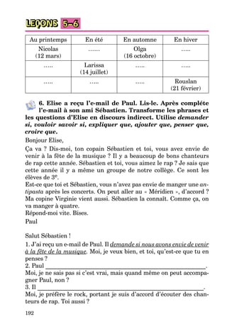 192
LEÇONS 5–6
Au printemps En été En automne En hiver
Nicolas
(12 mars)
…… Olga
(16 octobre)
…..
….. Larissa
(14 juillet)
….. …..
….. ….. ….. Rouslan
(21 février)
6. Elise a reçu l’e-mail de Paul. Lis-le. Après compléte
l’e-mail à son ami Sébastien. Transforme les phrases et
les questions d’Elise en discours indirect. Utilise demander
si, vouloir savoir si, expliquer que, ajouter que, penser que,
croire que.
Bonjour Elise,
Ça va ? Dis-moi, ton copain Sébastien et toi, vous avez envie de
venir à la fête de la musique ? Il y a beaucoup de bons chanteurs
de rap cette année. Sébastien et toi, vous aimez le rap ? Je sais que
cette année il y a même un groupe de notre collège. Ce sont les
élèves de 3e.
Est-ce que toi et Sébastien, vous n’avez pas envie de manger une an-
tipasta après les concerts. On peut aller au « Méridien », d’accord ?
Ma copine Virginie vient aussi. Sébastien la connaît. Comme ça, on
va manger à quatre.
Répond-moi vite. Bises.
Paul
Salut Sébastien !
1. J’ai reçu un e-mail de Paul. Il demande si nous avons envie de venir
à la fête de la musique. Moi, je veux bien, et toi, qu’est-ce que tu en
penses ?
2. Paul ______________________________________________________.
Moi, je ne sais pas si c’est vrai, mais quand même on peut accompa-
gner Paul, non ?
3. Il ________________________________________________________.
Moi, je préfère le rock, portant je suis d’accord d’écouter des chan-
teurs de rap. Toi aussi ?
 