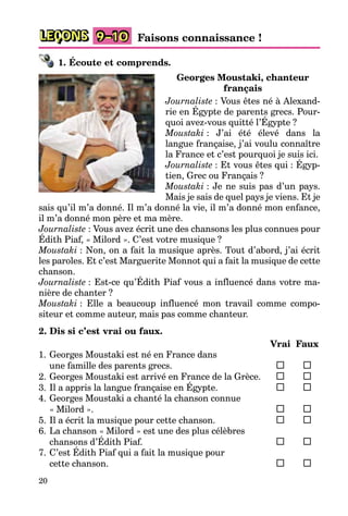 20
LEÇONS 9–10 Faisons connaissance !
1. Écoute et comprends.
Georges Moustaki, chanteur
français
Journaliste : Vous êtes né à Alexand-
rie en Égypte de parents grecs. Pour-
quoi avez-vous quitté l’Égypte ?
Moustaki : J’ai été élevé dans la
langue française, j’ai voulu connaître
la France et c’est pourquoi je suis ici.
Journaliste : Et vous êtes qui : Égyp-
tien, Grec ou Français ?
Moustaki : Je ne suis pas d’un pays.
Mais je sais de quel pays je viens. Et je
sais qu’il m’a donné. Il m’a donné la vie, il m’a donné mon enfance,
il m’a donné mon père et ma mère.
Journaliste : Vous avez écrit une des chansons les plus connues pour
Édith Piaf, « Milord ». C’est votre musique ?
Moustaki : Non, on a fait la musique après. Tout d’abord, j’ai écrit
les paroles. Et c’est Marguerite Monnot qui a fait la musique de cette
chanson.
Journaliste : Est-ce qu’Édith Piaf vous a influencé dans votre ma-
nière de chanter ?
Moustaki : Elle a beaucoup influencé mon travail comme compo-
siteur et comme auteur, mais pas comme chanteur.
2. Dis si c’est vrai ou faux.
Vrai Faux
1. Georges Moustaki est né en France dans
une famille des parents grecs.
2. Georges Moustaki est arrivé en France de la Grèce.
3. Il a appris la langue française en Égypte.
4. Georges Moustaki a chanté la chanson connue
« Milord ».
5. Il a écrit la musique pour cette chanson.
6. La chanson « Milord » est une des plus célèbres
chansons d’Édith Piaf.
7. C’est Édith Piaf qui a fait la musique pour
cette chanson.
 