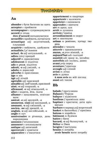 212
Vocabulaire
Aa
abonder v бути багатим на ùось
accepter v приéмати
accompagner v супроводæувати
accord m згода
être d’accord погодæуватися
accueillirvприéмати,зустрічати
acoustique adj акустичниé,
слуховиé
acquérir v набувати, здобувати
actualités f pl новини
actuel, -le adj актуальниé, -а
adieu interj проùаé
adjectif m прикметник
adolescent m підліток
ado m ðîçì. підліток
adroit, -e adj умілиé, -а
adulte m дорослиé
adverbe m прислівник
âge m вік
âgé adj літніé
agréable adj приємниé
aimableadj лþб’язниé,приємниé
aîné, -e adj старшиé, -a
allemand, -e adj німецькиé, -a
aller v ходити, éти, їхати
allumer v запалþвати, освітлþ-
вати
amical, -e adj друæніé, -я
amoureux, -euse adj закоханиé, -a
amusant, -e adj смішниé, -a
ancien, -ne adj древніé, -я
anglais, -e adj англіéськиé, -a
angle m кут
anniversaire m річниця, день
народæення
annonce f оголошення
annoncer v оголошувати
antique adj античниé
apercevoir v помічати
apparaître v з’являтися
appartement m квартира
appartenir v налеæати
apprécier v оцінþвати
apprendre v вивчати
arc m арка; лук
arrêt m зупинка
arrivée f приїзд
arrondissement m округ
art m мистецтво
artisan m ремісник, кустар; тво-
рець
attendre v чекати
atterrir v приземлятися
aucun, -e pron ніякиé, -a
aujourd’hui adv сьогодні
aussitôt adv зразу æ, негаéно
autrefois adv колись, давно
avant prép перед
aventure f пригода
aveugle adj сліпиé
avion m літак
avis m думка
à mon avis на міé погляд
aussi adv такоæ
Bb
balade f прогулянка
Balance f Òерези
balayer v підмітати
banlieue f приміська зона
baptiser v хрестити; дати пріз-
висько
barbaremварвар; adjæорстокиé
basket m баскетбол; f кросівка
bateau m корабель
bâtiment m будівля
battre v бити
bavard, -e adj балакучиé, -a
Bélier m Овен
bergère f пастушка
besoin m потреба
avoir besoin мати потребу
 
