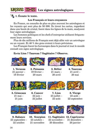 24
LEÇONS 11–12 Les signes astrologiques
1. Écoute le texte.
Les Français et leurs croyances
En France, on consulte de plus en plus souvent les astrologues et
les voyants qui sont plus de 50 000. Ils tirent les cartes, regardent
dans une boule de cristal, lisent dans les lignes de la main, analysent
leur signe astrologique.
Les hommes politiques et les chefs d’entreprise utilisent fréquem-
ment leurs services.
Plus de dix millions de Français sont déjà allés voir un astrologue
ou un voyant. Et 46 % des gens croient à leurs prévisions.
Les Français lisent les horoscopes dans le journal et tout le monde
connaît son signe astrologique.
Es-tu Lion ? Taureau ? Sagittaire ? Observe.
1. Verseau
21 janvier –
18 février
2. Poissons
19 février –
20 mars
3. Bélier
21 mars –
20 avril
4. Taureau
21 avril –
20 mai
5. Gémeaux
21 mai –
21 juin
6. Cancer
22 juin –
22 juillet
7. Lion
23 juillet –
22 août
8. Vierge
23 août –
22 septembre
9. Balance
23 septembre –
22 octobre
10. Scorpion
23 octobre –
21 novembre
11. Sagittaire
22 novembre –
20 décembre
12. Capricorne
21 décembre –
20 janvier
 