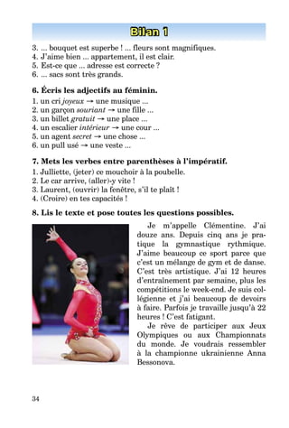 34
Bilan 1
3. ... bouquet est superbe ! ... fleurs sont magnifiques.
4. J’aime bien ... appartement, il est clair.
5. Est-ce que ... adresse est correcte ?
6. ... sacs sont très grands.
6. Écris les adjectifs au féminin.
1. un cri joyeux → une musique ...
2. un garçon souriant → une fille ...
3. un billet gratuit → une place ...
4. un escalier intérieur → une cour ...
5. un agent secret → une chose ...
6. un pull usé → une veste ...
7. Mets les verbes entre parenthèses à l’impératif.
1. Julliette, (jeter) ce mouchoir à la poubelle.
2. Le car arrive, (aller)-y vite !
3. Laurent, (ouvrir) la fenêtre, s’il te plaît !
4. (Croire) en tes capacités !
8. Lis le texte et pose toutes les questions possibles.
Je m’appelle Clémentine. J’ai
douze ans. Depuis cinq ans je pra-
tique la gymnastique rythmique.
J’aime beaucoup ce sport parce que
c’est un mélange de gym et de danse.
C’est très artistique. J’ai 12 heures
d’entraînement par semaine, plus les
compétitions le week-end. Je suis col-
légienne et j’ai beaucoup de devoirs
à faire. Parfois je travaille jusqu’à 22
heures ! C’est fatigant.
Je rêve de participer aux Jeux
Olympiques ou aux Championnats
du monde. Je voudrais ressembler
à la championne ukrainienne Anna
Bessonova.
 