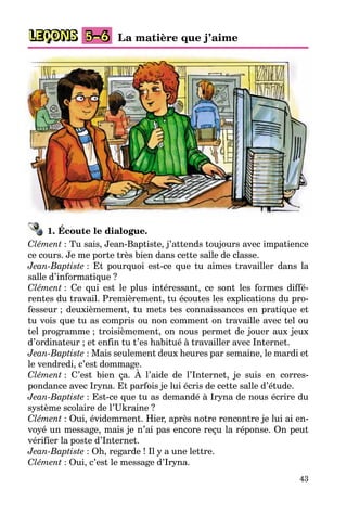 43
LEÇONS La matière que j’aime5–6
1. Écoute le dialogue.
Clément : Tu sais, Jean-Baptiste, j’attends toujours avec impatience
ce cours. Je me porte très bien dans cette salle de classe.
Jean-Baptiste : Et pourquoi est-ce que tu aimes travailler dans la
salle d’informatique ?
Clément : Ce qui est le plus intéressant, ce sont les formes diffé-
rentes du travail. Premièrement, tu écoutes les explications du pro-
fesseur ; deuxièmement, tu mets tes connaissances en pratique et
tu vois que tu as compris ou non comment on travaille avec tel ou
tel programme ; troisièmement, on nous permet de jouer aux jeux
d’ordinateur ; et enfin tu t’es habitué à travailler avec Internet.
Jean-Baptiste : Mais seulement deux heures par semaine, le mardi et
le vendredi, c’est dommage.
Clément : C’est bien ça. À l’aide de l’Internet, je suis en corres-
pondance avec Iryna. Et parfois je lui écris de cette salle d’étude.
Jean-Baptiste : Est-ce que tu as demandé à Iryna de nous écrire du
système scolaire de l’Ukraine ?
Clément : Oui, évidemment. Hier, après notre rencontre je lui ai en-
voyé un message, mais je n’ai pas encore reçu la réponse. On peut
vérifier la poste d’Internet.
Jean-Baptiste : Oh, regarde ! Il y a une lettre.
Clément : Oui, c’est le message d’Iryna.
 