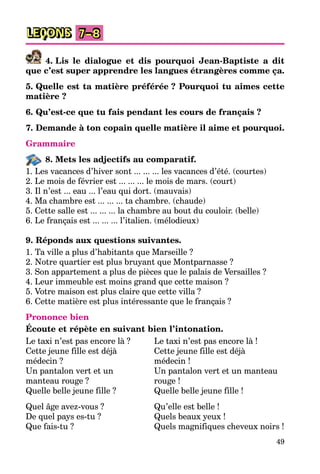 49
LEÇONS 7–8
4. Lis le dialogue et dis pourquoi Jean-Baptiste a dit
que c’est super apprendre les langues étrangères comme ça.
5. Quelle est ta matière préférée ? Pourquoi tu aimes cette
matière ?
6. Qu’est-ce que tu fais pendant les cours de français ?
7. Demande à ton copain quelle matière il aime et pourquoi.
Grammaire
8. Mets les adjectifs au comparatif.
1. Les vacances d’hiver sont ... ... ... les vacances d’été. (courtes)
2. Le mois de février est ... ... ... le mois de mars. (court)
3. Il n’est ... eau ... l’eau qui dort. (mauvais)
4. Ma chambre est ... ... ... ta chambre. (chaude)
5. Cette salle est ... ... ... la chambre au bout du couloir. (belle)
6. Le français est ... ... ... l’italien. (mélodieux)
9. Réponds aux questions suivantes.
1. Ta ville a plus d’habitants que Marseille ?
2. Notre quartier est plus bruyant que Montparnasse ?
3. Son appartement a plus de pièces que le palais de Versailles ?
4. Leur immeuble est moins grand que cette maison ?
5. Votre maison est plus claire que cette villa ?
6. Cette matière est plus intéressante que le français ?
Prononce bien
Écoute et répète en suivant bien l’intonation.
Le taxi n’est pas encore là ?
Cette jeune fille est déjà
médecin ?
Un pantalon vert et un
manteau rouge ?
Quelle belle jeune fille ?
Quel âge avez-vous ?
De quel pays es-tu ?
Que fais-tu ?
Le taxi n’est pas encore là !
Cette jeune fille est déjà
médecin !
Un pantalon vert et un manteau
rouge !
Quelle belle jeune fille !
Qu’elle est belle !
Quels beaux yeux !
Quels magnifiques cheveux noirs !
 