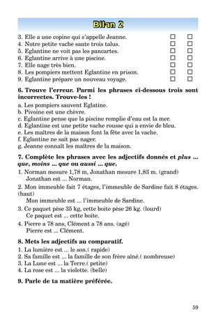 59
Bilan 2
3. Elle a une copine qui s’appelle Jeanne.
4. Notre petite vache saute trois talus.
5. Eglantine ne voit pas les pancartes.
6. Eglantine arrive à une piscine.
7. Elle nage très bien.
8. Les pompiers mettent Eglantine en prison.
9. Eglantine prépare un nouveau voyage.
6. Trouve l’erreur. Parmi les phrases ci-dessous trois sont
incorrectes. Trouve-les !
a. Les pompiers sauvent Eglatine.
b. Pivoine est une chèvre.
c. Eglantine pense que la piscine remplie d’eau est la mer.
d. Eglantine est une petite vache rousse qui a envie de bleu.
e. Les maîtres de la maison font la fête avec la vache.
f. Eglantine ne sait pas nager.
g. Jeanne connaît les maîtres de la maison.
7. Complète les phrases avec les adjectifs donnés et plus ...
que, moins ... que ou aussi ... que.
1. Norman mesure 1,78 m, Jonathan mesure 1,83 m. (grand)
Jonathan est ... Norman.
2. Mon immeuble fait 7 étages, l’immeuble de Sardine fait 8 étages.
(haut)
Mon immeuble est ... l’immeuble de Sardine.
3. Ce paquet pèse 35 kg, cette boite pèse 26 kg. (lourd)
Ce paquet est ... cette boite.
4. Pierre a 78 ans, Clément a 78 ans. (agé)
Pierre est ... Clément.
8. Mets les adjectifs au compаratif.
1. La lumière est ... le son.( rapide)
2. Sa famille est ... la famille de son frère aîné.( nombreuse)
3. La Lune est ... la Terre.( petite)
4. La rose est ... la violette. (belle)
9. Parle de ta matière préférée.
 