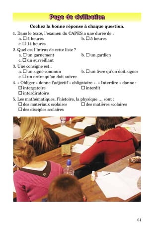 61
Page de civilisation
Cochez la bonne réponse à chaque question.
1. Dans le texte, l’examen du CAPES a une durée de :
a. 4 heures b. 5 heures
c. 14 heures
2. Quel est l’intrus de cette liste ?
a. un garnement b. un gardien
c. un surveillant
3. Une consigne est :
a. un signe commun b. un livre qu’on doit signer
c. un ordre qu’on doit suivre
4. « Obliger » donne l’adjectif « obligatoire ». « Interdire » donne :
intergatoire interdit
interdiratoire
5. Les mathématiques, l’histoire, la physique … sont :
des matériaux scolaires des matières scolaires
des disciples scolaires
 