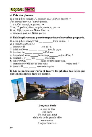 80
LEÇONS 9–10
4. Fais des phrases.
E x e m p l e : voyagé, J’, partout, ai, l’, année, passée. →
J’ai voyagé partout l’année passée.
1. un, On, mangé, a, gâteau. →
2. ce, L’, poème, élève, appris, cœur, a, par. →
3. ce, déjà, vu, avons, Nous, film. →
4. sommes, pas, ne, Nous, partis.
5. Fais les phrases au passé composé avec les verbes proposés.
E x e m p l e : (voyager) Il ___ ________ toute sa vie. →
Il a voyagé toute sa vie.
1. (mourir) Il ____ _________ en 1975.
2. (visiter) Nous _______ ________ tout le pays.
3. (naître) Je ______ ________ à Poltava.
4. (marcher) Vous ______ beaucoup _______ aujourd’hui ?
5. (sortir) Il n’____ pas _______ avec eux.
6. (entrer) On ____ _______ dans ce pays sans visa.
7. (rencontrer) Où est-ce que vous ______ ________ votre ami ?
8. (venir) Il ____ ______ avec son copain.
6. Lis ce poème sur Paris et trouve les photos des lieux qui
sont mentionnés dans ce poème.
Bonjour, Paris
Le jour se lève
sur Paris
Un jour tout neuf
de la vie de la grande ville
commence.
Un jour heureux
 