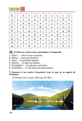 100
b i é l o r u s s i e
a z t y u i k o l h r
f r a n c e r j o o o
k t h l i b a n v n u
b u l g a r i e a g m
e r q u d o n a q r a
p o l o g n e ç u i n
d r u s s i e m i e i
m o l d a v i e e h e
6. Mets les verbes entre parenthèse à l’impératif.
1. (Dire) ... - moi ce que tu penses.
2. (Faire) ... tous ces exercices.
3. (Lire) ... la première phrase.
4. (Écrire) ... la date au tableau.
5. (Compléter) ... les phrases suivantes.
6. (Chercher) ... ce mot dans ton dictionnaire.
7. Raconte à ton ami(e) français(e) tout ce que tu as appris de
l’Ukraine.
L’Ukraine est un pays d’Europe de l’Est…
 