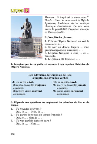 106
Touriste : Et à qui est ce monument ?
Guide : C’est le monument à Mykola
Lyssenko, fondateur de la musique
classique ukrainienne. Ce soir vous
aurez la possibilité d’écouter son opé­
ra Tarass Boulba.
6. Complète les phrases.
1.   Près de l’Opéra National on voit le
monument à ... .
2.   Ce soir on donne l’opéra ... d’un
grand compositeur ukrainien ... .
3.   L’Opéra National a cinq ... et ...
fauteuils.
4.   L’Opéra a été fondé en ... .
7. Imagine que tu es guide et raconte à tes copains l’histoire de
l’Opéra National.
Les adverbes de temps et de lieu
s’emploient avec les verbes
Je me réveille tôt.	 Elle se réveille tard.
Mon père travaille toujours	 Ma mère ne travaille jamais
le samedi.	 le samedi.
Mon frère visite souvent	 Ma sœur visite rarement
les musées.	 les musées.
8. Réponds aux questions en employant les adverbes de lieu et de
temps.
1.	– Tu voyages souvent ?
	 – Oui, je ... . – Non, je ... .
2.	– Tu parles de temps en temps français ?
	 – Oui, je ... . Non, je ... .
3.	– Tu vas parfois dans ce parc ?
	 – Oui, je .... – Non ....
 
