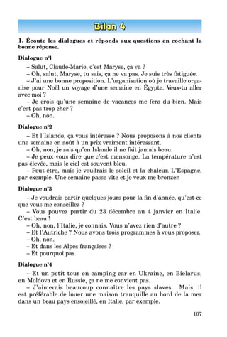107
1. Écoute les dialogues et réponds aux questions en cochant la
bonne réponse.
Dialogue n°l
– Salut, Claude-Marie, c’est Maryse, ça va ?
– Oh, salut, Maryse, tu sais, ça ne va pas. Je suis très fatiguée.
– J’ai une bonne proposition. L’organisation où je travaille orga­
nise pour Noël un voyage d’une semaine en Égypte. Veux-tu aller
avec moi ?
– Je crois qu’une semaine de vacances me fera du bien. Mais
c’est pas trop cher ?
– Oh, non.
Dialogue n°2
– Et l’Islande, ça vous intéresse ? Nous proposons à nos clients
une semaine en août à un prix vraiment intéressant.
– Oh, non, je sais qu’en Islande il ne fait jamais beau.
– Je peux vous dire que c’est mensonge. La température n’est
pas élevée, mais le ciel est souvent bleu.
– Peut-être, mais je voudrais le soleil et la chaleur. L’Espagne,
par exemple. Une semaine passe vite et je veux me bronzer.
Dialogue n°3
– Je voudrais partir quelques jours pour la fin d’année, qu’est-ce
que vous me conseillez ?
– Vous pouvez partir du 23 décembre au 4 janvier en Italie.
C’est beau !
– Oh, non, l’Italie, je connais. Vous n’avez rien d’autre ?
– Et l’Autriche ? Nous avons trois programmes à vous proposer.
– Oh, non.
– Et dans les Alpes françaises ?
– Et pourquoi pas.
Dialogue n°4
– Et un petit tour en camping car en Ukraine, en Bielarus,
en Moldova et en Russie, ça ne me convient pas.
– J’aimerais beaucoup connaître les pays slaves. Mais, il
est préférable de louer une maison tranquille au bord de la mer
dans un beau pays ensoleillé, en Italie, par exemple.
 