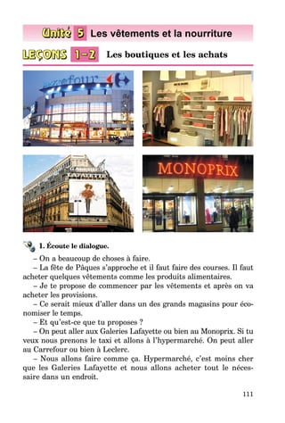 111
1. Écoute le dialogue.
– On a beaucoup de choses à faire.
– La fête de Pâques s’approche et il faut faire des courses. Il faut
acheter quelques vêtements comme les produits alimentaires.
– Je te propose de commencer par les vêtements et après on va
acheter les provisions.
– Ce serait mieux d’aller dans un des grands magasins pour éco­
nomiser le temps.
– Et qu’est-ce que tu proposes ?
– On peut aller aux Galeries Lafayette ou bien au Monoprix. Si tu
veux nous prenons le taxi et allons à l’hypermarché. On peut aller
au Carre­four ou bien à Leclerc.
– Nous allons faire comme ça. Hypermarché, c’est moins cher
que les Galeries Lafayette et nous allons acheter tout le néces­
saire dans un endroit.
Les boutiques et les achats
 