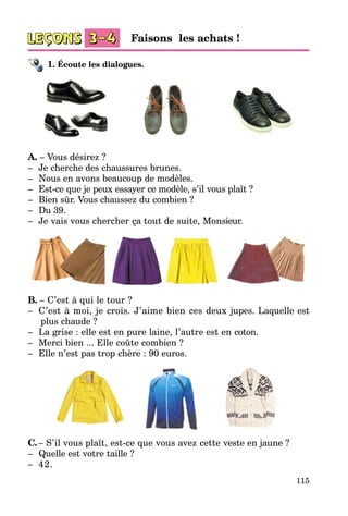 115
1. Écoute les dialogues.
A. – Vous désirez ?
–	 Je cherche des chaussures brunes.
–	 Nous en avons beaucoup de modèles.
–	 Est-ce que je peux essayer ce modèle, s’il vous plaît ?
–	 Bien sûr. Vous chaussez du combien ?
–	 Du 39.
–	 Je vais vous chercher ça tout de suite, Mon­sieur.
B. – C’est à qui le tour ?
–	 C’est à moi, je crois. J’aime bien ces deux jupes. Laquelle est
plus chaude ?
–	 La grise : elle est en pure laine, l’autre est en coton.
–	 Merci bien ... Elle coûte combien ?
–	 Elle n’est pas trop chère : 90 euros.
C.	– S’il vous plaît, est-ce que vous avez cette veste en jaune ?
–	 Quelle est votre taille ?
–	 42.
Faisons les achats !
 