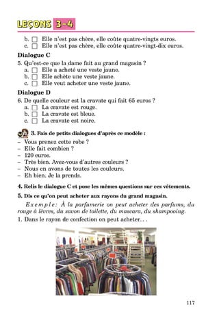 117
	 b.	 □	 Elle n’est pas chère, elle coûte quatre-vingts euros.
	 c.	 □	 Elle n’est pas chère, elle coûte quatre-vingt-dix euros.
Dialogue C
5. Qu’est-ce que la dame fait au grand magasin ?
	 a.	 □	 Elle a acheté une veste jaune.
	 b.	 □	 Elle achète une veste jaune.
	 c.	 □	 Elle veut acheter une veste jaune.
Dialogue D
6. De quelle couleur est la cravate qui fait 65 euros ?
	 a.	 □	 La cravate est rouge.
	 b.	 □	 La cravate est bleue.
	 c.	 □	 La cravate est noire.
3. Fais de petits dialogues d’après ce modèle :
–	 Vous prenez cette robe ?
–	 Elle fait combien ?
–	 120 euros.
–	 Très bien. Avez-vous d’autres couleurs ?
–	 Nous en avons de toutes les couleurs.
–	 Eh bien. Je la prends.
4. Relis le dialogue C et pose les mêmes questions sur ces vêtements.
5. Dis ce qu’on peut acheter aux rayons du grand magasin.
E x e m p l e : À la parfumerie on peut acheter des parfums, du
rouge à lèvres, du savon de toilette, du mascara, du shampooing.
1.	Dans le rayon de confection on peut acheter... .
 