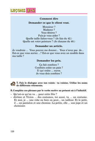120
Comment dire
Demander ce que le client veut.
Monsieur ?
Madame ?
Vous désirez ?
Puis-je vous aider ?
Quelle taille faites-vous ? (Je fais du 42.)
Quelle est votre pointure ? (Je chausse du 40.)
Demander un article.
Je voudrais ... Vous pouvez me donner... Vous n’avez pas de...
Est-ce que vous auriez ...? Est-ce que vous avez un modèle dans
ma taille ?
Demander les prix.
Ça fait combien ?
Combien coûte un pain ?
Il (ça) coûte ... euros.
Je vous dois combien ?
7. Fais le dialogue avec ton voisin / ta voisine. Utilise les noms
de différents vêtements.
8. Complète ces phrases par le verbe mettre au présent où à l’infinitif.
–	 Qu’est-ce qu’on va ... pour cette fête ?
–	 Jérôme et Vivien ... des costumes, toi aussi, tu ... un costume.
Et moi, je ... une robe ou bien on peut... un tailleur. Et le petit,
il ... un pantalon et une chemise. La petite, elle ... une jupe et un
chemisier.
 