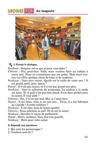 121
1. Écoute le dialogue.
Vendeuse : Bonjour, est-ce que je peux vous aider ?
Clément : Oui, peut-être. Voilà, nous voulons faire un cadeau à
notre ami. Nous ne connaissons pas ses goûts. Mais nous vou­
lons lui offrir quelque chose de beau et de moderne.
Vendeuse : Vous avez raison. Quelle est la taille de votre ami ? Il
est grand, petit, gros, mince ?
Pascal : Il n’est pas mince, et il n’est pas grand non plus.
Vendeuse : Voici la collection de printemps. La couleur à la mode
est noire. Et ce pull n’est pas très chaud. Il est donc parfait pour
la saison. Il vous plaît ?
Clément : Oui, il n’est pas mal. Moi, je l’aime bien.
Pascal : Il est beau, mais je ne sais pas... Tiens, il a été fabriqué
au Canada ! Il coûte combien ?
Vendeuse : Il est cher, mais de bonne qualité.
Clément : Nous achetons ce pull. Et où est la caisse.
Vendeuse : Derrière le rayon de parfumerie.
Pascal : Merci, madame. Vous êtes très gentille.
Vendeuse : Merci pour votre achat.
2. Réponds aux questions.
1. Qui sont les personnages ?
2. Combien sont-ils ?
Au magasin
 