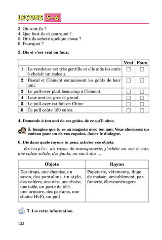 122
3. Où sont-ils ?	
4. Que font-ils et pourquoi ?
5. Ont-ils acheté quelque chose ?	
6. Pourquoi ?
3. Dis si c’est vrai ou faux.
Vrai Faux
1 La vendeuse est très gentille et elle aide les amis
à choisir un cadeau.
□ □
2 Pascal et Clément connaissent les goûts de leur
ami.
□ □
3 Le pull-over plaît beaucoup à Clément. □ □
4 Leur ami est gros et grand. □ □
5 Le pull-over est fait en Chine. □ □
6 Ce pull coûte 150 euros. □ □
4. Demande à ton ami de ses goûts, de ce qu’il aime.
5. Imagine que tu es au magasin avec ton ami. Vous choisissez un
cadeau pour un de vos copains. Jouez le dialogue.
6. Dis dans quels rayons tu peux acheter ces objets.
E x e m p l e : au rayon de maroquinerie, j’achète un sac à cuir,
une valise solide, des gants, un sac à dos ...
Objets Rayon
Des draps, une chemise, un
savon, des pantalons, un stylo,
des ca­hiers, une robe, une chaise,
une table, un poste de télé,
une armoire, des parfums, une
chaîne Hi-Fi, un pull
Papeterie, vêtements, linge
de maison, ameublement, par­
fumerie, électroménagers
7. Lis cette information.
 