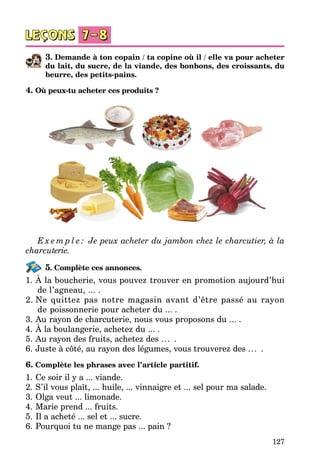 127
3. Demande à ton copain / ta copine où il / elle va pour acheter
du lait, du sucre, de la viande, des bonbons, des croissants, du
beurre, des petits-pains.
4. Où peux-tu acheter ces produits ?
E x e m p l e : Je peux acheter du jambon chez le charcutier, à la
charcu­terie.
5. Complète ces annonces.
1.	À la boucherie, vous pouvez trouver en promotion aujourd’hui
de l’agneau, ... .
2.	Ne quittez pas notre magasin avant d’être passé au rayon
de poissonnerie pour acheter du ... .
3.	Au rayon de charcuterie, nous vous proposons du ... .
4.	À la boulangerie, achetez du ... .
5.	Au rayon des fruits, achetez des ... .
6.	Juste à côté, au rayon des légumes, vous trouverez des ... .
6. Complète les phrases avec l’article partitif.
1.	Ce soir il y a ... viande.
2.	S’il vous plaît, ... huile, ... vinnaigre et ... sel pour ma salade.
3.	Olga veut ... limonade.
4.	Marie prend ... fruits.
5.	Il a acheté ... sel et ... sucre.
6.	Pourquoi tu ne mange pas ... pain ?
 