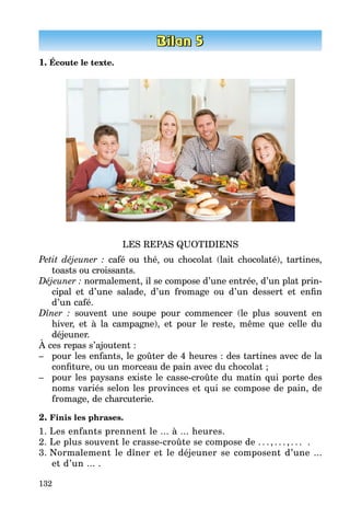 132
1. Écoute le texte.
LES REPAS QUOTIDIENS
Petit déjeuner : café ou thé, ou chocolat (lait chocolaté), tartines,
toasts ou croissants.
Déjeuner : normalement, il se compose d’une entrée, d’un plat prin­
cipal et d’une salade, d’un fromage ou d’un dessert et enfin
d’un café.
Dîner : souvent une soupe pour commencer (le plus souvent en
hiver, et à la campagne), et pour le reste, même que celle du
déjeuner.
À ces repas s’ajoutent :
–	 pour les enfants, le goûter de 4 heures : des tartines avec de la
confi­ture, ou un morceau de pain avec du chocolat ;
–	 pour les paysans existe le casse-croûte du matin qui porte des
noms variés selon les provinces et qui se compose de pain, de
fromage, de charcuterie.
2. Finis les phrases.
1.	Les enfants prennent le ... à ... heures.
2.	Le plus souvent le crasse-croûte se compose de . . . , . . . , . . . .
3.	Normalement le dîner et le déjeuner se composent d’une ...
et d’un ... .
 