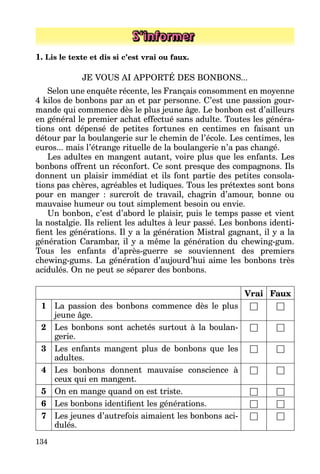 134
S’informer
1. Lis le texte et dis si c’est vrai ou faux.
JE VOUS AI APPORTÉ DES BONBONS...
Selon une enquête récente, les Français consomment en moyenne
4 kilos de bonbons par an et par personne. C’est une passion gour­
mande qui commence dès le plus jeune âge. Le bonbon est d’ailleurs
en général le premier achat effectué sans adulte. Toutes les généra­
tions ont dépensé de petites fortunes en centimes en faisant un
détour par la boulangerie sur le chemin de l’école. Les centimes, les
euros... mais l’étrange rituelle de la boulangerie n’a pas changé.
Les adultes en mangent autant, voire plus que les enfants. Les
bonbons offrent un réconfort. Ce sont presque des compagnons. Ils
donnent un plaisir immédiat et ils font partie des petites consola­
tions pas chères, agréables et ludiques. Tous les prétextes sont bons
pour en manger  : surcroît de travail, chagrin d’amour, bonne ou
mauvaise humeur ou tout simplement besoin ou envie.
Un bonbon, c’est d’abord le plaisir, puis le temps passe et vient
la nostalgie. Ils relient les adultes à leur passé. Les bonbons identi­
fient les générations. Il y a la génération Mistral gagnant, il y a la
génération Carambar, il y a même la génération du chewing-gum.
Tous les enfants d’après-guerre se souviennent des premiers
chewing-gums. La génération d’aujourd’hui aime les bonbons très
acidulés. On ne peut se séparer des bonbons.
Vrai Faux
1 La passion des bonbons commence dès le plus
jeune âge.
□ □
2 Les bonbons sont achetés surtout à la boulan­
gerie.
□ □
3 Les enfants mangent plus de bonbons que les
adultes.
□ □
4 Les bonbons donnent mauvaise conscience à
ceux qui en mangent.
□ □
5 On en mange quand on est triste. □ □
6 Les bonbons identifient les générations. □ □
7 Les jeunes d’autrefois aimaient les bonbons aci­
dulés.
□ □
 