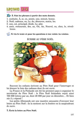 137
5. Fais les phrases à partir des mots donnés.
1.	souhaite, À, se, on, année, une, minuit, bonne.
2.	Noël, cadeaux, on, Le, du, découvre, matin, les.
3.	une, est, principal, dinde, Le, plat.
4.	amis, restaurant, des, au, On, An, Nouvel, ou, chez, le, réveil­
lonne.
6. Lis le texte et pose les questions à ton voisin /ta voisine.
ÉCRIRE AU PÈRE NOËL
Souvent les enfants écrivent au Père Noël pour l’interroger et
lui donner la liste des cadeaux dont ils ont envie.
La France et la Finlande ont été les premiers pays à organiser le
secrétariat du Père Noël  : le Père Noël finlandais reçoit ainsi
700 000 lettres par an, dont 28 000 par jour en décembre… Et bien
sûr il y répond !
Les petits Allemands ont une manière amusante d’envoyer leur
lettre au Père Noël : ils la mettent sur la fenêtre en la saupoudrant
de sucre.
7. Écris la lettre au Père Noël.
 