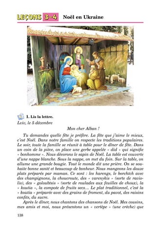 138
1. Lis la lettre.
Lviv, le 5 décembre
Mon cher Alban !
Tu demandes quelle fête je préfère. La fête que j’aime le mieux,
c’est Noël. Dans notre famille on respecte les traditions populaires.
Le soir, toute la famille se réunit à table pour le dîner de fête. Dans
un coin de la pièce, on place une gerbe appelée « did » qui signifie
« bonhomme ». Nous décorons le sapin de Noël. La table est couverte
d’une nappe blanche. Sous la nappe, on met du foin. Sur la table, on
allume une grande bougie. Tout le monde dit une prière. On se sou-
haite bonne santé et beaucoup de bonheur. Nous mangeons les douze
plats préparés par maman. Ce sont : les harengs, le borchtch avec
des champignons, la choucroute, des « varenykis » (sorte de ravio-
lis), des « goloubtsis » (sorte de roulades aux feuilles de choux), la
« koutia », la compote de fruits secs… Le plat traditionnel, c’est la
« koutia » préparée avec des grains de froment, du pavot, des raisins
confits, du sucre.
Après le dîner, nous chantons des chansons de Noël. Mes cousins,
mes amis et moi, nous présentons un «  vertèpe  » (une crèche) que
Noël en Ukraine
 