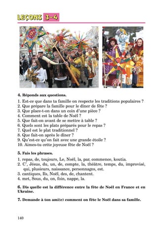 140
4. Réponds aux questions.
1. Est-ce que dans ta famille on respecte les traditions populaires ?
2. Que prépare la famille pour le dîner de fête ?
3. Que place-t-on dans un coin d’une pièce ?
4. Comment est la table de Noël ?
5. Que fait-on avant de se mettre à table ?
6. Quels sont les plats préparés pour le repas ?
7. Quel est le plat traditionnel ?
8. Que fait-on après le dîner ?
9. Qu’est-ce qu’on fait avec une grande étoile ?
10. Aimes-tu cette joyeuse fête de Noël ?
5. Fais les phrases.
1. repas, de, toujours, Le, Noël, la, par, commence, koutia.
2. C’, Jésus, du, un, de, compte, la, théâtre, temps, du, improvisé,
qui, plusieurs, naissance, personnages, est.
3. cantiques, Ils, Noël, des, de, chantent.
4. met, Sous, du, on, foin, nappe, la.
6. Dis quelle est la différence entre la fête de Noël en France et en
Ukraine.
7. Demande à ton ami(e) comment on fête le Noël dans sa famille.
 