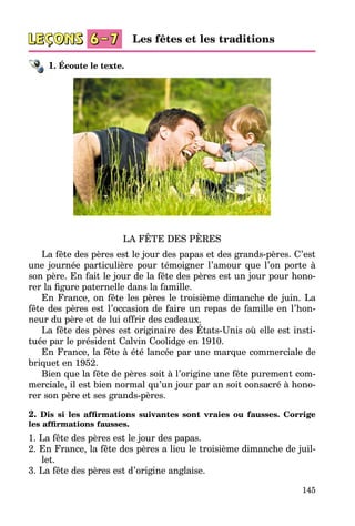 145
1. Écoute le texte.
LA FÊTE DES PÈRES
La fête des pères est le jour des papas et des grands-pères. C’est
une journée particulière pour témoigner l’amour que l’on porte à
son père. En fait le jour de la fête des pères est un jour pour hono­
rer la figure paternelle dans la famille.
En France, on fête les pères le troisième dimanche de juin. La
fête des pères est l’occasion de faire un repas de famille en l’hon­
neur du père et de lui offrir des cadeaux.
La fête des pères est originaire des États-Unis où elle est insti­
tuée par le président Calvin Coolidge en 1910.
En France, la fête à été lancée par une marque commerciale de
briquet en 1952.
Bien que la fête de pères soit à l’origine une fête purement com­
merciale, il est bien normal qu’un jour par an soit consacré à hono­
rer son père et ses grands-pères.
2. Dis si les affirmations suivantes sont vraies ou fausses. Corrige
les affirmations fausses.
1. La fête des pères est le jour des papas.
2. En France, la fête des pères a lieu le troisième dimanche de juil­
let.
3. La fête des pères est d’origine anglaise.
Les fêtes et les traditions
 