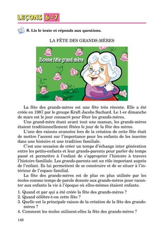 148
8. Lis le texte et réponds aux questions.
LA FÊTE DES GRANDS-MÈRES
La fête des grands-mères est une fête très récente. Elle a été
créée en 1987 par le groupe Kraft Jacobs Suchard. Le 1-er dimanche
de mars est le jour consacré pour fêter les grands-mères.
Une grand-mère étant avant tout une maman, les grands-mères
étaient traditionnellement fêtées le jour de la fête des mères.
L’une des raisons avancées lors de la création de cette fête était
de mettre l’accent sur l’importance pour les enfants de les inscrire
dans une histoire et une tradition familiale.
C’est une occasion de créer un temps d’échange inter génération
entre les petits-enfants et leur grands-parents pour parler du temps
passé et permettre à l’enfant de s’approprier l’histoire à travers
l’histoire familiale. Les grands-parents ont un rôle important auprès
de l’enfant. Ils lui permettent de se construire et de se situer à l’in­
térieur de l’espace familial.
La fête des grands-mères est de plus en plus utilisée par les
écoles comme temps de parole donnée aux grands-mères pour racon­
ter aux enfants la vie à l’époque où elles-mêmes étaient enfants.
1. Quand et par qui a été créée la fête des grands-mères ?
2. Quand célèbre-t-on cette fête ?
3. Quelle est la principale raison de la création de la fête des grands-
mères ?
4. Comment les écoles utilisent-elles la fête des grands-mères ?
 