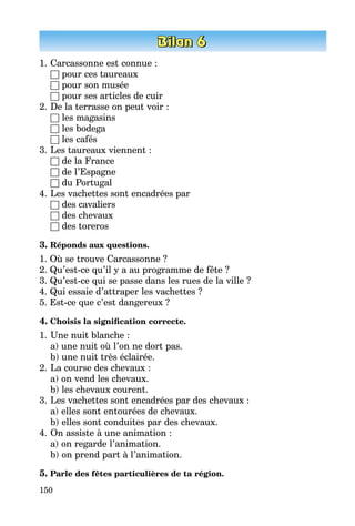 150
1.	Carcassonne est connue :
	 □ pour ces taureaux
	 □ pour son musée
	 □ pour ses articles de cuir
2.	De la terrasse on peut voir :
	 □ les magasins
	 □ les bodega
	 □ les cafés
3.	Les taureaux viennent :
	 □ de la France
	 □ de l’Espagne
	 □ du Portugal
4.	Les vachettes sont encadrées par
	 □ des cavaliers
	 □ des chevaux
	 □ des toreros
3. Réponds aux questions.
1. Où se trouve Carcassonne ?
2. Qu’est-ce qu’il y a au programme de fête ?
3. Qu’est-ce qui se passe dans les rues de la ville ?
4. Qui essaie d’attraper les vachettes ?
5. Est-ce que c’est dangereux ?
4. Choisis la signification correcte.
1.	Une nuit blanche :
	 a) une nuit où l’on ne dort pas.
	 b) une nuit très éclairée.
2.	La course des chevaux :
	 a) on vend les chevaux.
	 b) les chevaux courent.
3.	Les vachettes sont encadrées par des chevaux :
	 a) elles sont entourées de chevaux.
	 b) elles sont conduites par des chevaux.
4.	On assiste à une animation :
	 a) on regarde l’animation.
	 b) on prend part à l’animation.
5. Parle des fêtes particulières de ta région.
 