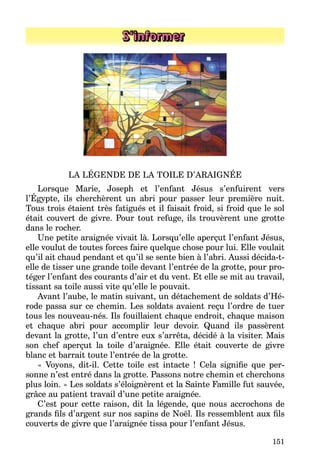 151
S’informer
LA LÉGENDE DE LA TOILE D’ARAIGNÉE
Lorsque Marie, Joseph et l’enfant Jésus s’enfuirent vers
l’Égypte, ils cherchèrent un abri pour passer leur première nuit.
Tous trois étaient très fatigués et il faisait froid, si froid que le sol
était couvert de givre. Pour tout refuge, ils trouvèrent une grotte
dans le rocher.
Une petite araignée vivait là. Lorsqu’elle aperçut l’enfant Jésus,
elle voulut de toutes forces faire quelque chose pour lui. Elle voulait
qu’il ait chaud pendant et qu’il se sente bien à l’abri. Aussi décida-t-
elle de tisser une grande toile devant l’entrée de la grotte, pour pro­
téger l’enfant des courants d’air et du vent. Et elle se mit au travail,
tissant sa toile aussi vite qu’elle le pouvait.
Avant l’aube, le matin suivant, un détachement de soldats d’Hé­
rode passa sur ce chemin. Les soldats avaient reçu l’ordre de tuer
tous les nouveau-nés. Ils fouillaient chaque endroit, chaque maison
et chaque abri pour accomplir leur devoir. Quand ils passèrent
devant la grotte, l’un d’entre eux s’arrêta, décidé à la visiter. Mais
son chef aperçut la toile d’araignée. Elle était couverte de givre
blanc et barrait toute l’entrée de la grotte.
«  Voyons, dit-il. Cette toile est intacte  ! Cela signifie que per­
sonne n’est entré dans la grotte. Passons notre chemin et cherchons
plus loin. » Les soldats s’éloignèrent et la Sainte Famille fut sauvée,
grâce au patient travail d’une petite araignée.
C’est pour cette raison, dit la légende, que nous accrochons de
grands fils d’argent sur nos sapins de Noël. Ils ressemblent aux fils
couverts de givre que l’araignée tissa pour l’enfant Jésus.
 
