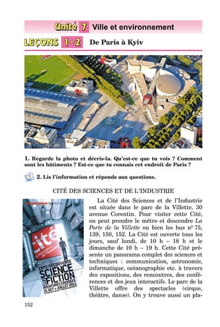 152
1. Regarde la photo et décris-la. Qu’est-ce que tu vois ? Comment
sont les bâtiments ? Est-ce que tu connais cet endroit de Paris ?
2. Lis l’information et réponds aux questions.
CITÉ DES SCIENCES ET DE L’INDUSTRIE
La Cité des Sciences et de l’Industrie
est située dans le parc de la Villette, 30
avenue Corentin. Pour visiter cette Cité,
on peut prendre le métro et descendre La
Porte de la Villette ou bien les bus n0
75,
139, 150, 152. La Cité est ouverte tous les
jours, sauf lundi, de 10 h – 18 h et le
dimanche de 10 h – 19 h. Cette Cité pré­
sente un panorama complet des sciences et
techniques  : communication, astronomie,
informatique, océanographie etc. à travers
des expositions, des rencontres, des confé­
rences et des jeux interactifs. Le parc de la
Villette offre des spectacles (cirque,
théâtre, danse). On y trouve aussi un pla­
De Paris à Kyiv
 